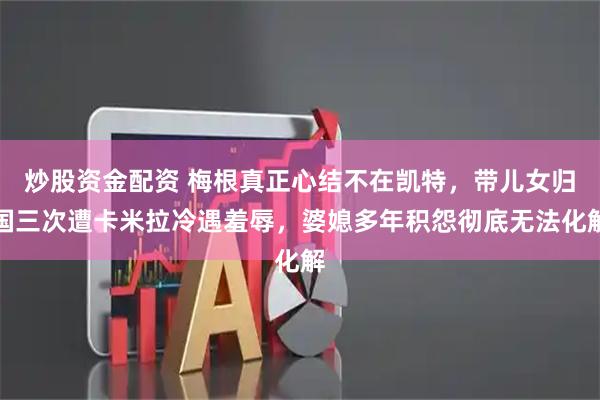 炒股资金配资 梅根真正心结不在凯特，带儿女归国三次遭卡米拉冷遇羞辱，婆媳多年积怨彻底无法化解